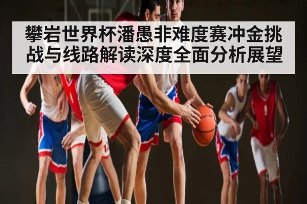 攀岩世界杯潘愚非难度赛冲金挑战与线路解读深度全面分析展望